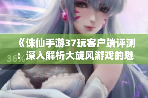 《诛仙手游37玩客户端评测：深入解析大旋风游戏的魅力与特色》
