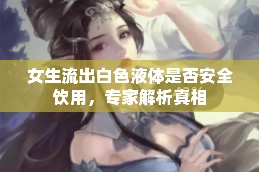 女生流出白色液体是否安全饮用，专家解析真相