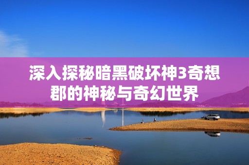 深入探秘暗黑破坏神3奇想郡的神秘与奇幻世界