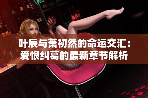 叶辰与萧初然的命运交汇：爱恨纠葛的最新章节解析
