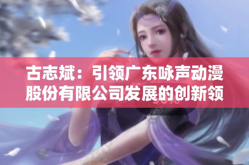 古志斌：引领广东咏声动漫股份有限公司发展的创新领袖