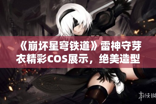 《崩坏星穹铁道》雷神守芽衣精彩COS展示，绝美造型等你欣赏