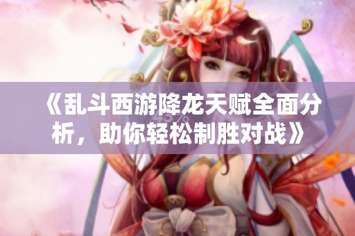 《乱斗西游降龙天赋全面分析，助你轻松制胜对战》