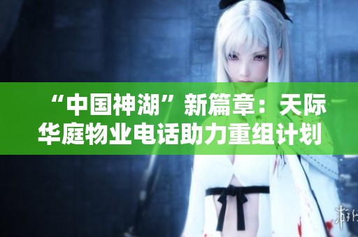 “中国神湖”新篇章：天际华庭物业电话助力重组计划全面启动