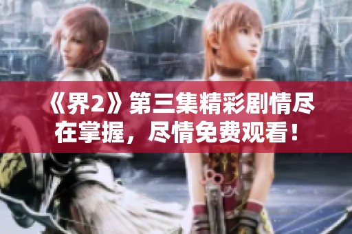 《界2》第三集精彩剧情尽在掌握，尽情免费观看！