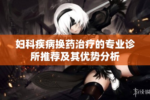 妇科疾病换药治疗的专业诊所推荐及其优势分析