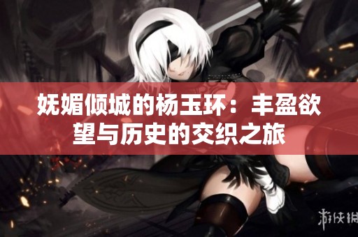 妩媚倾城的杨玉环：丰盈欲望与历史的交织之旅