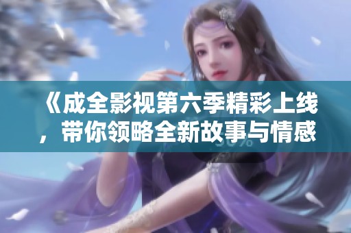 《成全影视第六季精彩上线，带你领略全新故事与情感》
