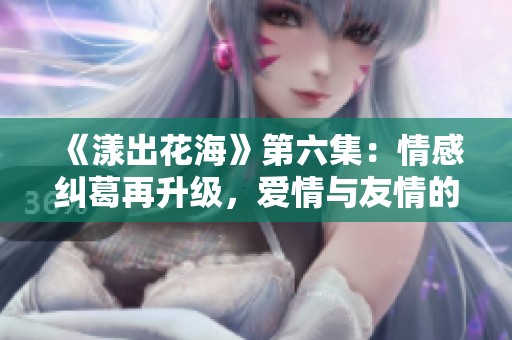 《漾出花海》第六集：情感纠葛再升级，爱情与友情的考验