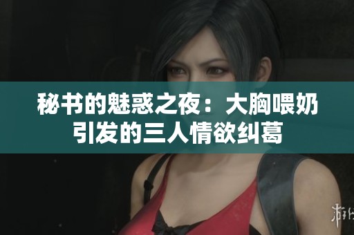 秘书的魅惑之夜：大胸喂奶引发的三人情欲纠葛