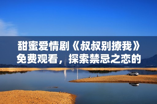 甜蜜爱情剧《叔叔别撩我》免费观看，探索禁忌之恋的精彩故事