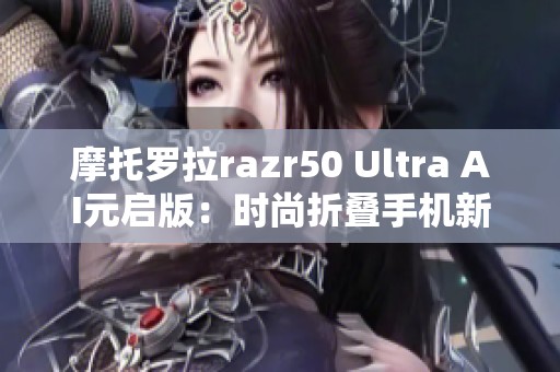 摩托罗拉razr50 Ultra AI元启版：时尚折叠手机新选择值得关注