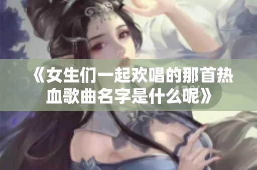 《女生们一起欢唱的那首热血歌曲名字是什么呢》