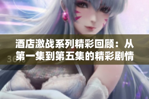 酒店激战系列精彩回顾：从第一集到第五集的精彩剧情解析