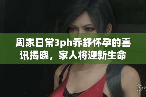 周家日常3ph乔舒怀孕的喜讯揭晓，家人将迎新生命