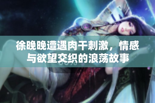 徐晚晚遭遇肉干刺激，情感与欲望交织的浪荡故事