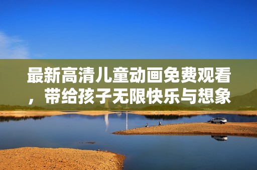 最新高清儿童动画免费观看，带给孩子无限快乐与想象