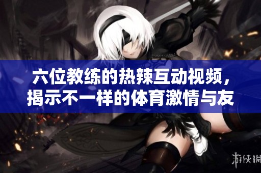 六位教练的热辣互动视频，揭示不一样的体育激情与友情