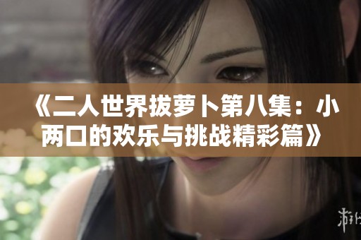 《二人世界拔萝卜第八集：小两口的欢乐与挑战精彩篇》