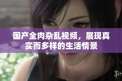 国产全肉杂乱视频，展现真实而多样的生活情景