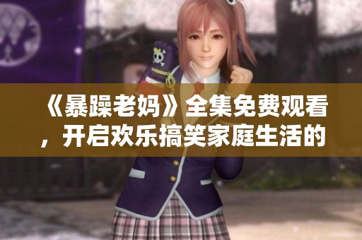 《暴躁老妈》全集免费观看，开启欢乐搞笑家庭生活的新篇章