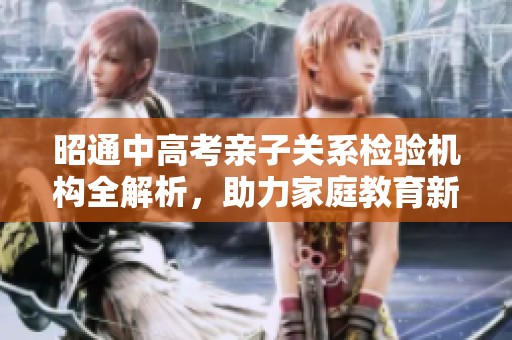 昭通中高考亲子关系检验机构全解析，助力家庭教育新选择