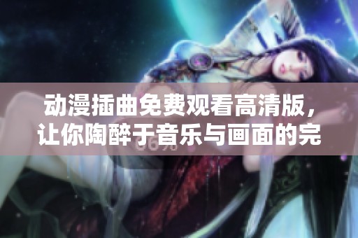 动漫插曲免费观看高清版，让你陶醉于音乐与画面的完美结合