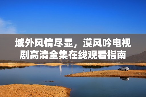 域外风情尽显，漠风吟电视剧高清全集在线观看指南