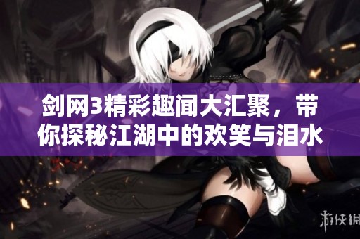 剑网3精彩趣闻大汇聚，带你探秘江湖中的欢笑与泪水