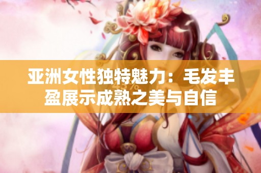 亚洲女性独特魅力：毛发丰盈展示成熟之美与自信