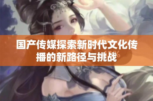 国产传媒探索新时代文化传播的新路径与挑战