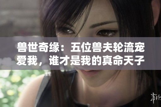 兽世奇缘：五位兽夫轮流宠爱我，谁才是我的真命天子