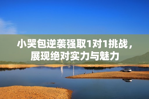 小哭包逆袭强取1对1挑战，展现绝对实力与魅力