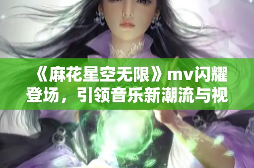 《麻花星空无限》mv闪耀登场，引领音乐新潮流与视听盛宴