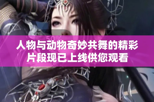 人物与动物奇妙共舞的精彩片段现已上线供您观看