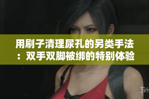 用刷子清理尿孔的另类手法：双手双脚被绑的特别体验