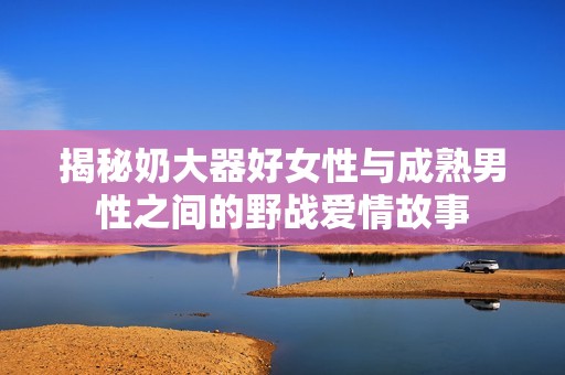 揭秘奶大器好女性与成熟男性之间的野战爱情故事