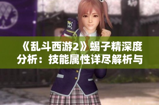 《乱斗西游2》蝎子精深度分析：技能属性详尽解析与实战应用