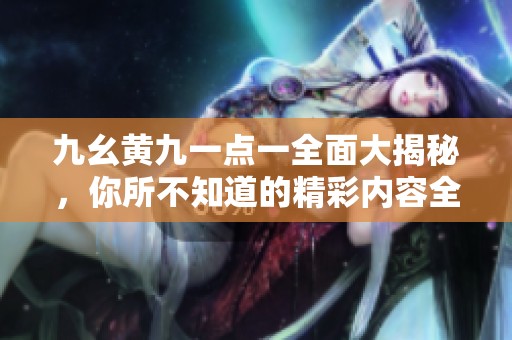 九幺黄九一点一全面大揭秘，你所不知道的精彩内容全在这里