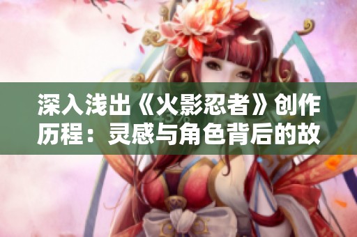 深入浅出《火影忍者》创作历程：灵感与角色背后的故事揭秘
