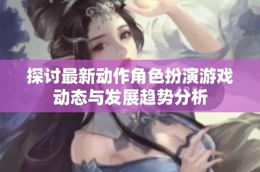 探讨最新动作角色扮演游戏动态与发展趋势分析