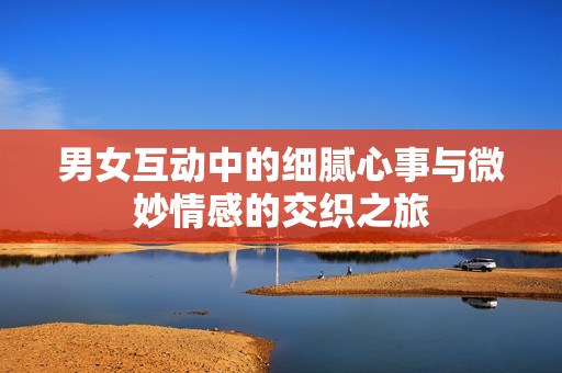 男女互动中的细腻心事与微妙情感的交织之旅