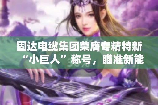 固达电缆集团荣膺专精特新“小巨人”称号，瞄准新能源市场