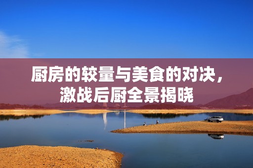 厨房的较量与美食的对决，激战后厨全景揭晓