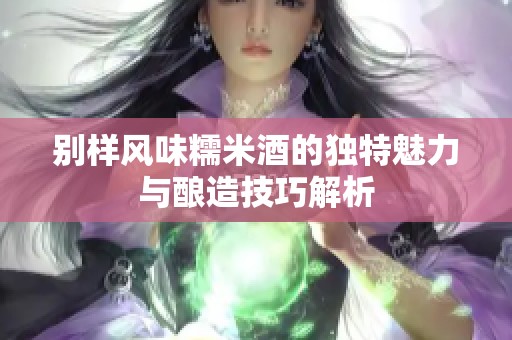 别样风味糯米酒的独特魅力与酿造技巧解析