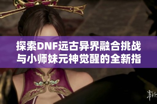 探索DNF远古异界融合挑战与小师妹元神觉醒的全新指南