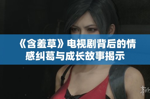 《含羞草》电视剧背后的情感纠葛与成长故事揭示