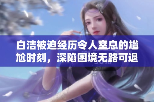 白洁被迫经历令人窒息的尴尬时刻，深陷困境无路可退