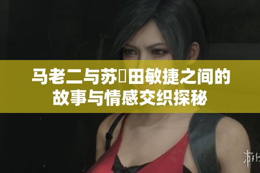 马老二与苏玥田敏捷之间的故事与情感交织探秘