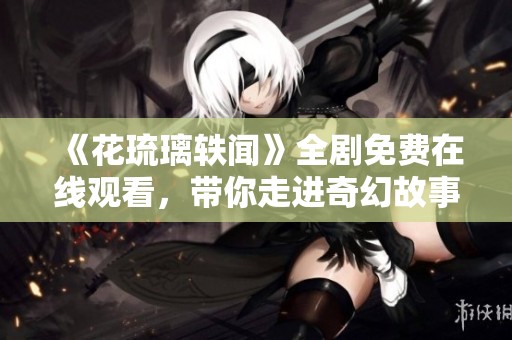 《花琉璃轶闻》全剧免费在线观看，带你走进奇幻故事世界
